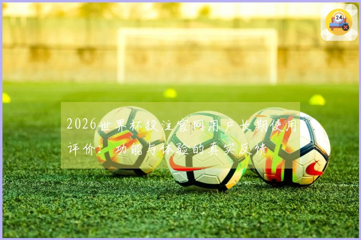 2026世界杯投注官网用户长期使用评价：功能与体验的真实反馈