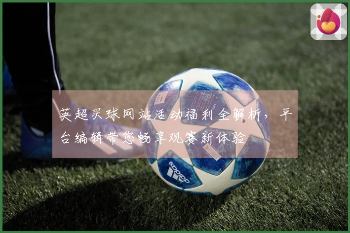 英超买球网站活动福利全解析，平台编辑带您畅享观赛新体验